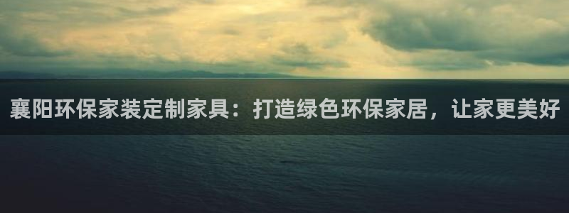 杏耀注册登入：襄阳环保家装定制家具：打造绿色环保家居，让家更