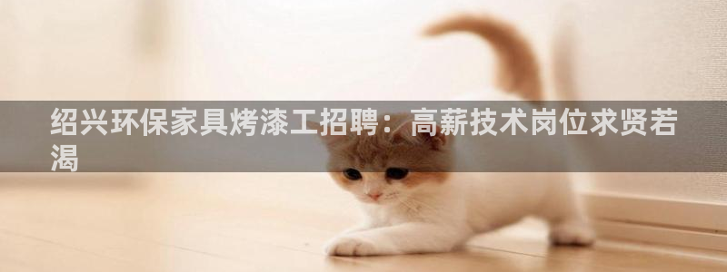 杏耀平台注册问一问：绍兴环保家具烤漆工招聘：高薪技术岗位求贤