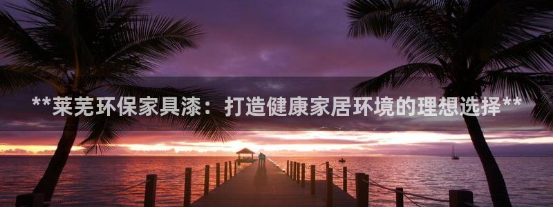 杏耀登录测速：**莱芜环保家具漆：打造健康家居环境的理想选择